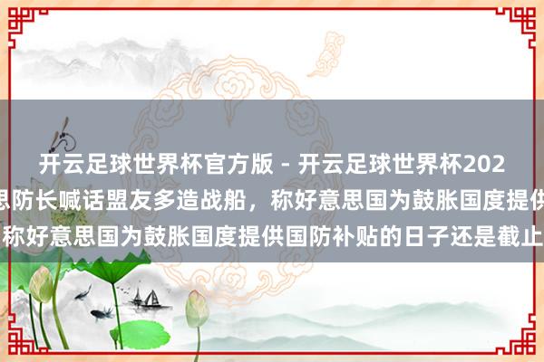 开云足球世界杯官方版 - 开云足球世界杯2026最新版app下载 好意思防长喊话盟友多造战船，称好意思国为鼓胀国度提供国防补贴的日子还是截止了