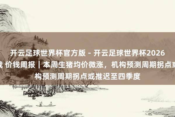 开云足球世界杯官方版 - 开云足球世界杯2026最新版app下载 价钱周报｜本周生猪均价微涨，机构预测周期拐点或推迟至四季度