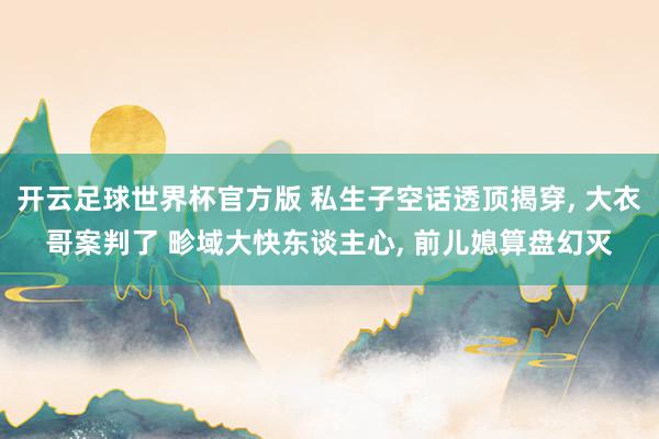 开云足球世界杯官方版 私生子空话透顶揭穿， 大衣哥案判了 畛域大快东谈主心， 前儿媳算盘幻灭