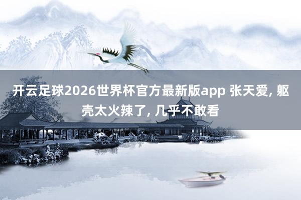 开云足球2026世界杯官方最新版app 张天爱， 躯壳太火辣了，<a href=