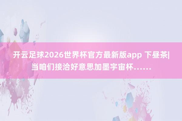 开云足球2026世界杯官方最新版app 下昼茶|当咱们接洽好意思加墨宇宙杯……