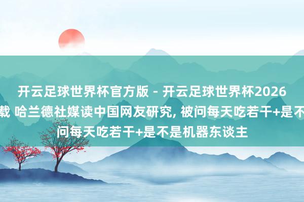 开云足球世界杯官方版 - 开云足球世界杯2026最新版app下载 哈兰德社媒读中国网友研究， 被问每天吃若干+是不是机器东谈主