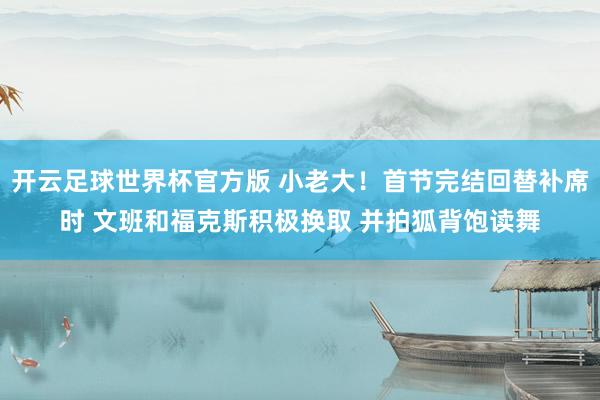 开云足球世界杯官方版 小老大！首节完结回替补席时 文班和福克斯积极换取 并拍狐背饱读舞