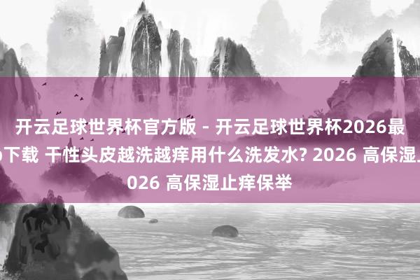 开云足球世界杯官方版 - 开云足球世界杯2026最新版app下载 干性头皮越洗越痒用什么洗发水? 2026 高保湿止痒保举
