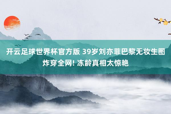 开云足球世界杯官方版 39岁刘亦菲巴黎无妆生图炸穿全网! 冻龄真相太惊艳