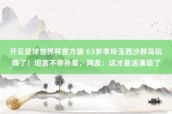 开云足球世界杯官方版 63岁李玲玉西沙群岛玩嗨了！坦言不带孙辈，网友：这才是活涌现了