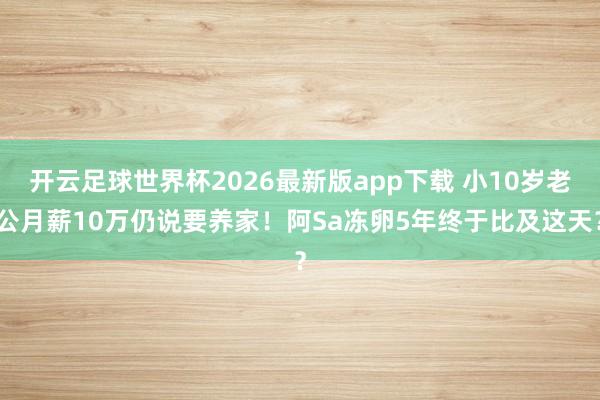 开云足球世界杯2026最新版app下载 小10岁老公月薪10万仍说要养家！阿Sa冻卵5年终于比及这天？