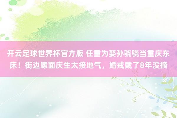 开云足球世界杯官方版 任重为娶孙骁骁当重庆东床！街边嗦面庆生太接地气，婚戒戴了8年没摘