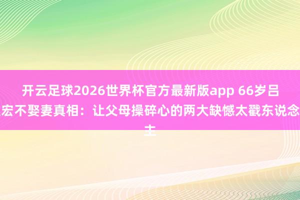 开云足球2026世界杯官方最新版app 66岁吕继宏不娶妻真相：让父母操碎心的两大缺憾太戳东说念主