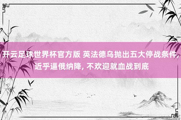 开云足球世界杯官方版 英法德乌抛出五大停战条件， 近乎逼俄纳降， 不欢迎就血战到底