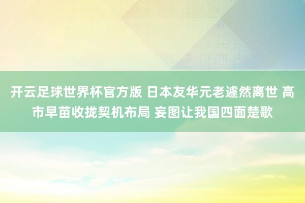 开云足球世界杯官方版 日本友华元老遽然离世 高市早苗收拢契机布局 妄图让我国四面楚歌