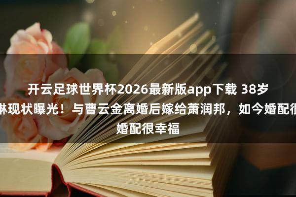 开云足球世界杯2026最新版app下载 38岁江若琳现状曝光！与曹云金离婚后嫁给萧润邦，如今婚配很幸福