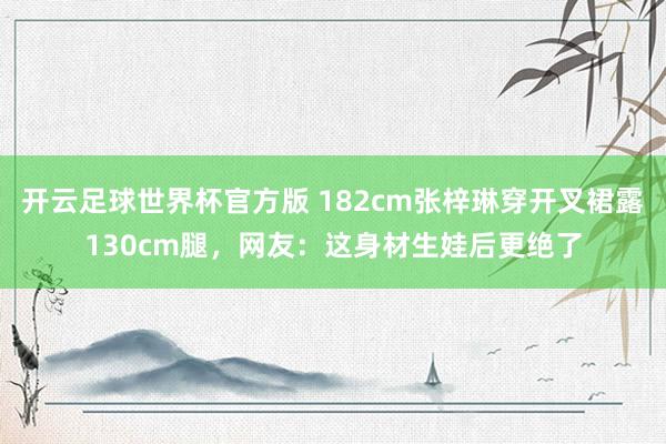 开云足球世界杯官方版 182cm张梓琳穿开叉裙露130cm腿，网友：这身材生娃后更绝了