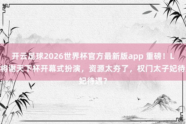 开云足球2026世界杯官方最新版app 重磅！Lisa将谢天下杯开幕式扮演，资源太夯了，权门太子妃待遇？