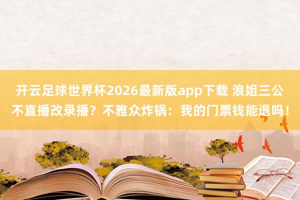 开云足球世界杯2026最新版app下载 浪姐三公不直播改录播？不雅众炸锅：我的门票钱能退吗！