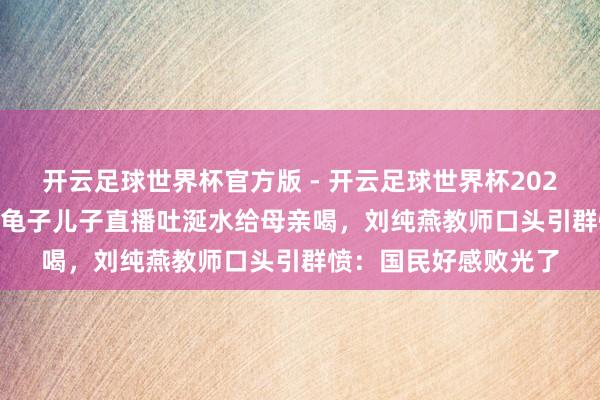 开云足球世界杯官方版 - 开云足球世界杯2026最新版app下载 金龟子儿子直播吐涎水给母亲喝，刘纯燕教师口头引群愤：国民好感败光了