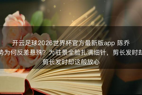 开云足球2026世界杯官方最新版app 陈乔恩素颜形势为何反差悬殊？为驻景全脸扎满细针，剪长发时却这般放心