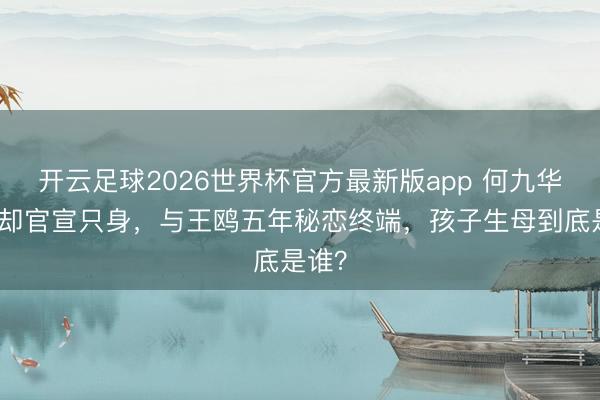 开云足球2026世界杯官方最新版app 何九华认女却官宣只身，与王鸥五年秘恋终端，孩子生母到底是谁？