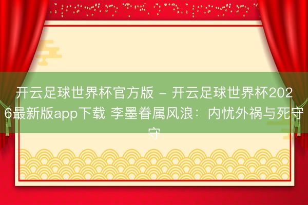 开云足球世界杯官方版 - 开云足球世界杯2026最新版app下载 李墨眷属风浪:内忧外祸与死守