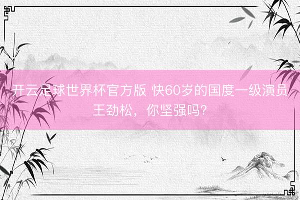 开云足球世界杯官方版 快60岁的国度一级演员王劲松，你坚强吗？