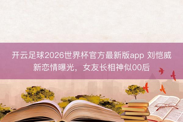 开云足球2026世界杯官方最新版app 刘恺威新恋情曝光,女友长相神似00后