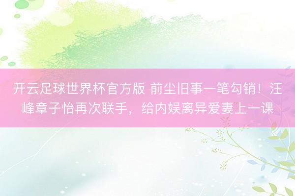 开云足球世界杯官方版 前尘旧事一笔勾销！汪峰章子怡再次联手，给内娱离异爱妻上一课