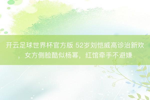 开云足球世界杯官方版 52岁刘恺威高诊治新欢，女方侧脸酷似杨幂，红馆牵手不避嫌