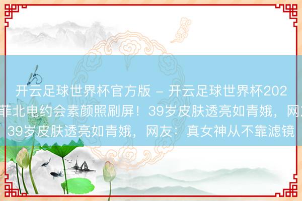 开云足球世界杯官方版 - 开云足球世界杯2026最新版app下载 刘亦菲北电约会素颜照刷屏！39岁皮肤透亮如青娥，网友：真女神从不靠滤镜