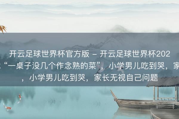 开云足球世界杯官方版 - 开云足球世界杯2026最新版app下载 “一桌子没几个作念熟的菜”，小学男儿吃到哭，家长无视自己问题