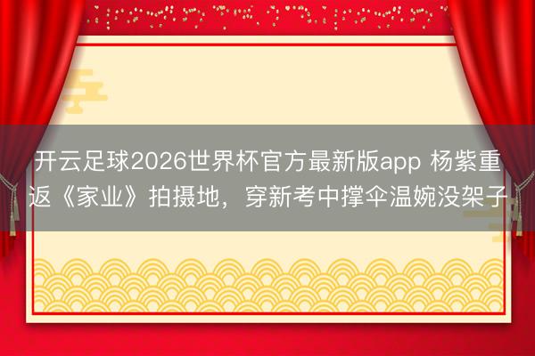 开云足球2026世界杯官方最新版app 杨紫重返《家业》拍摄地，穿新考中撑伞温婉没架子