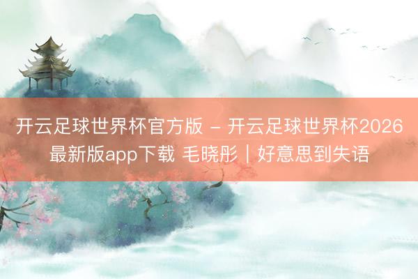 开云足球世界杯官方版 - 开云足球世界杯2026最新版app下载 毛晓彤｜好意思到失语