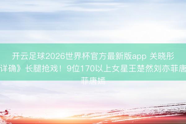 开云足球2026世界杯官方最新版app 关晓彤《详确》长腿抢戏！9位170以上女星王楚然刘亦菲唐嫣