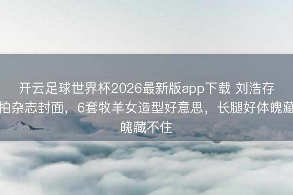 开云足球世界杯2026最新版app下载 刘浩存羊圈拍杂志封面，6套牧羊女造型好意思，长腿好体魄藏不住