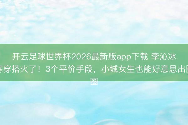 开云足球世界杯2026最新版app下载 李沁冰寒穿搭火了!3个平价手段,小城女生也能好意思出圈