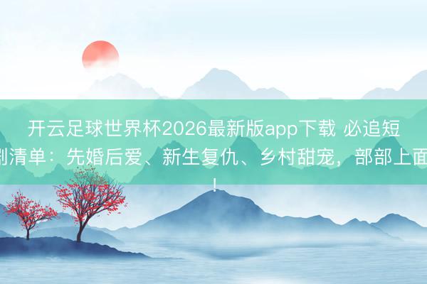 开云足球世界杯2026最新版app下载 必追短剧清单：先婚后爱、新生复仇、乡村甜宠，部部上面！