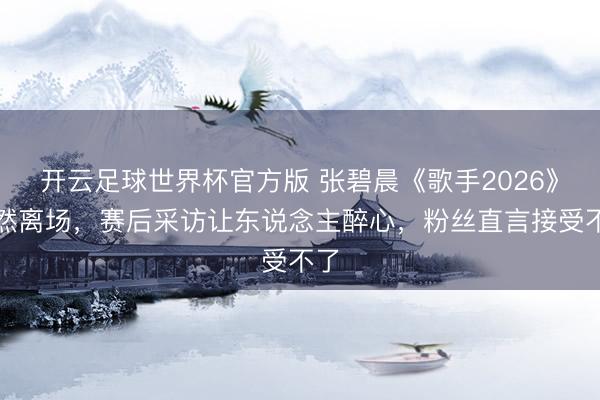 开云足球世界杯官方版 张碧晨《歌手2026》蓦然离场，赛后采访让东说念主醉心，粉丝直言接受不了