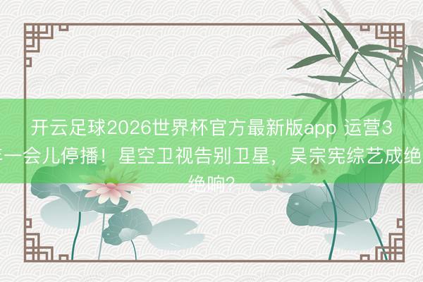 开云足球2026世界杯官方最新版app 运营35年一会儿停播！星空卫视告别卫星，吴宗宪综艺成绝响？
