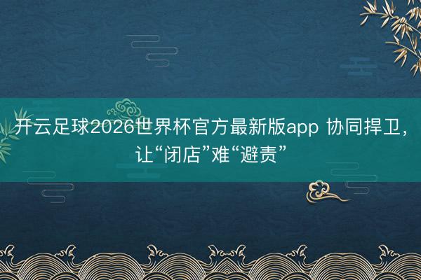 开云足球2026世界杯官方最新版app 协同捍卫，让“闭店”难“避责”
