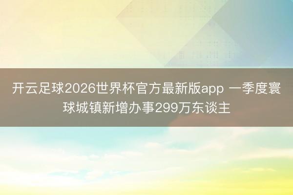 开云足球2026世界杯官方最新版app 一季度寰球城镇新增办事299万东谈主