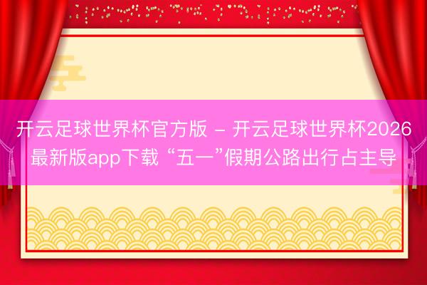 开云足球世界杯官方版 - 开云足球世界杯2026最新版app下载 “五一”假期公路出行占主导