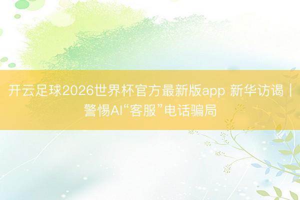 开云足球2026世界杯官方最新版app 新华访谒｜警惕AI“客服”电话骗局