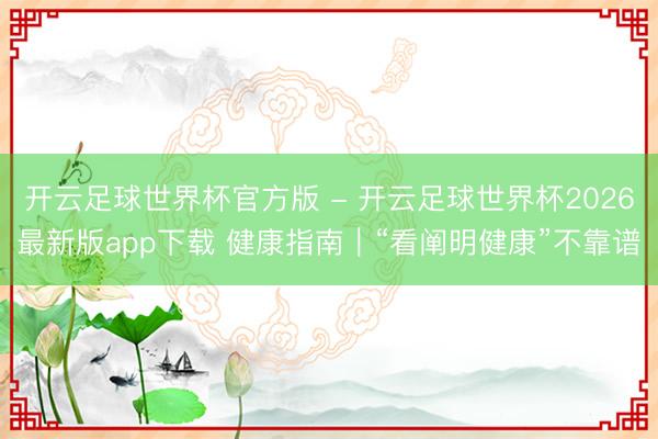 开云足球世界杯官方版 - 开云足球世界杯2026最新版app下载 健康指南｜“看阐明健康”不靠谱