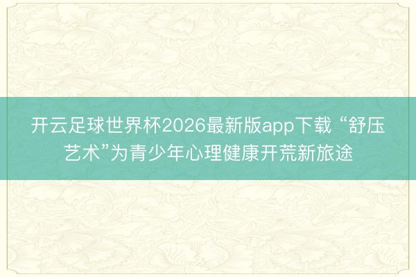 开云足球世界杯2026最新版app下载 “舒压艺术”为青少年心理健康开荒新旅途