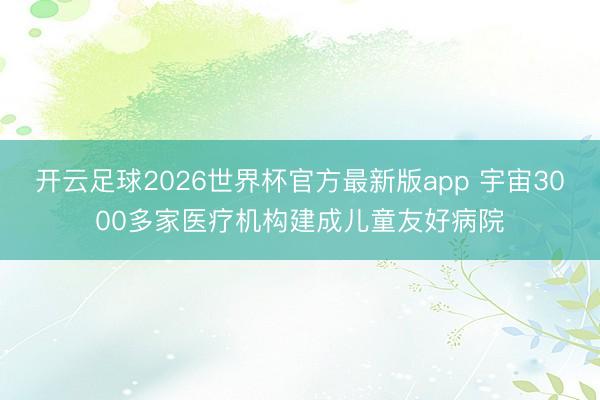 开云足球2026世界杯官方最新版app 宇宙3000多家医疗机构建成儿童友好病院