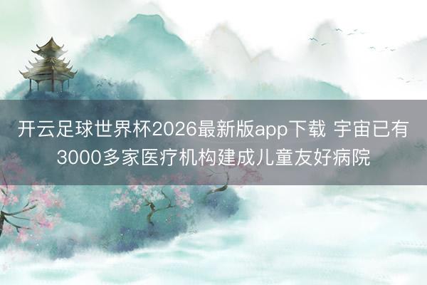 开云足球世界杯2026最新版app下载 宇宙已有3000多家医疗机构建成儿童友好病院