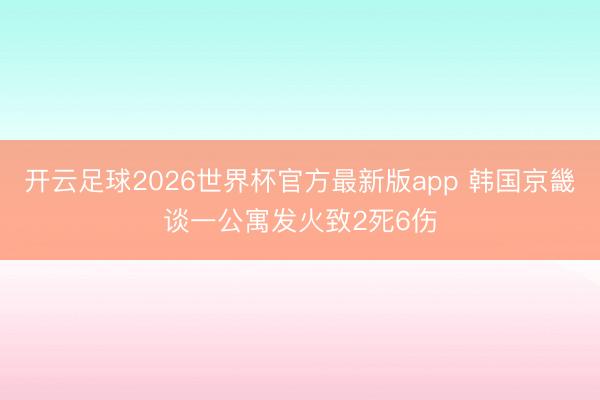 开云足球2026世界杯官方最新版app 韩国京畿谈一公寓发火致2死6伤