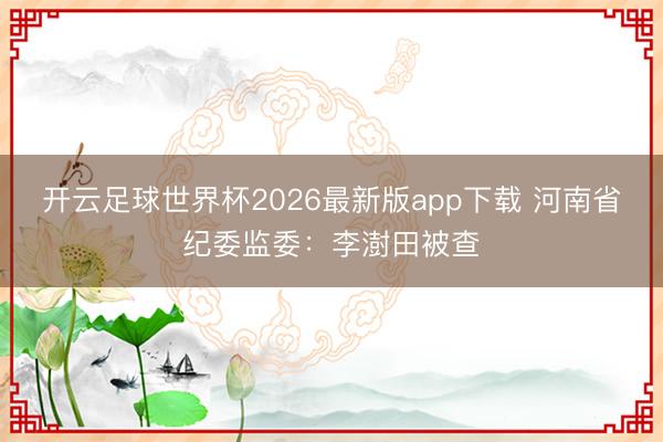 开云足球世界杯2026最新版app下载 河南省纪委监委：李澍田被查