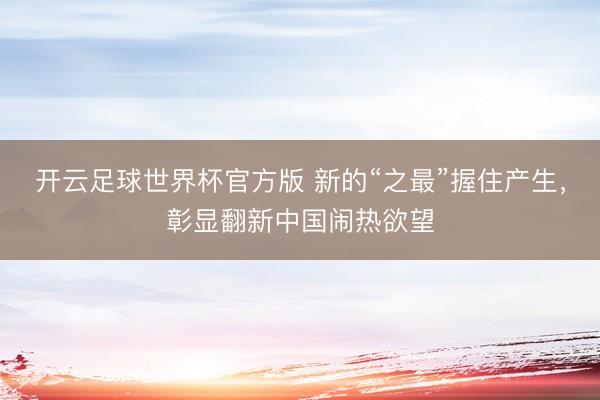 开云足球世界杯官方版 新的“之最”握住产生，彰显翻新中国闹热欲望