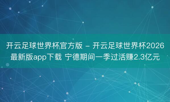 开云足球世界杯官方版 - 开云足球世界杯2026最新版app下载 宁德期间一季过活赚2.3亿元