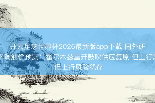 开云足球世界杯2026最新版app下载 国外研选|高盛下调油价预测：霍尔木兹重开鼓吹供应复原 但上行风险犹存